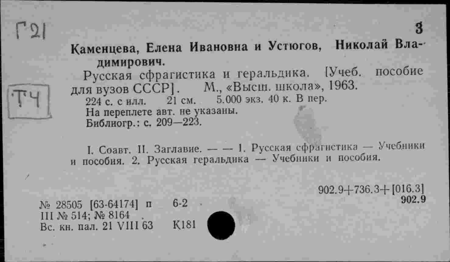 ﻿Г Si	З
Каменцева, Елена Ивановна и Устюгов, Николаи Владимирович.
Русская сфрагистика и геральдика. [Учеб, пособие -т~. . для вузов СССР].	М., «Высш, школа», 1963.
I д 224 с. с илл. 21 см. 5.000 экз. 40 к. В пер.
На переплете авт. не указаны.
Библиогр.: с. 209—223.
І. Соавт. II. Заглавие.--1. Русская сфрагистика — Учебники
и пособия. 2. Русская геральдика — Учебники и пособия.
№ 28505 [63-64174] п III №514; № 8164 . Вс. кн. пал. 21 УШ 63
6-2
К181
902.9+736.3+[016.3]
902.9